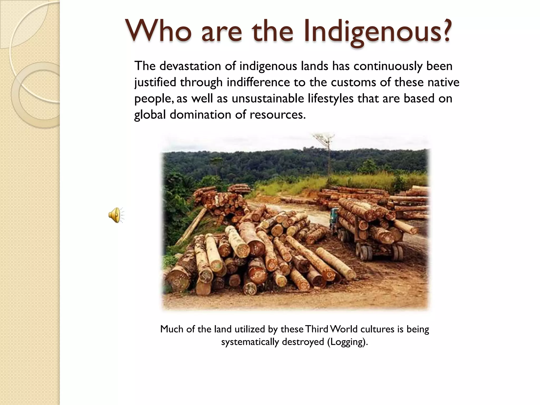 Who are the Indigenous?
The devastation of indigenous lands has continuously been
justified through indifference to the customs of these native
people, as well as unsustainable lifestyles that are based on
global domination of resources.




    Much of the land utilized by these Third World cultures is being
                  systematically destroyed (Logging).
 