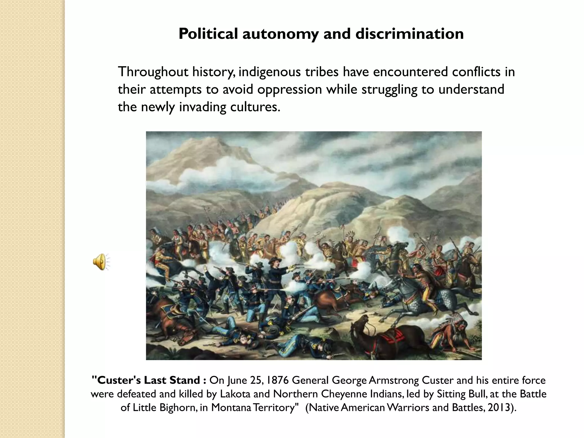 Political autonomy and discrimination

     Throughout history, indigenous tribes have encountered conflicts in
     their attempts to avoid oppression while struggling to understand
     the newly invading cultures.




"Custer's Last Stand : On June 25, 1876 General George Armstrong Custer and his entire force
were defeated and killed by Lakota and Northern Cheyenne Indians, led by Sitting Bull, at the Battle
      of Little Bighorn, in Montana Territory" (Native American Warriors and Battles, 2013).
 