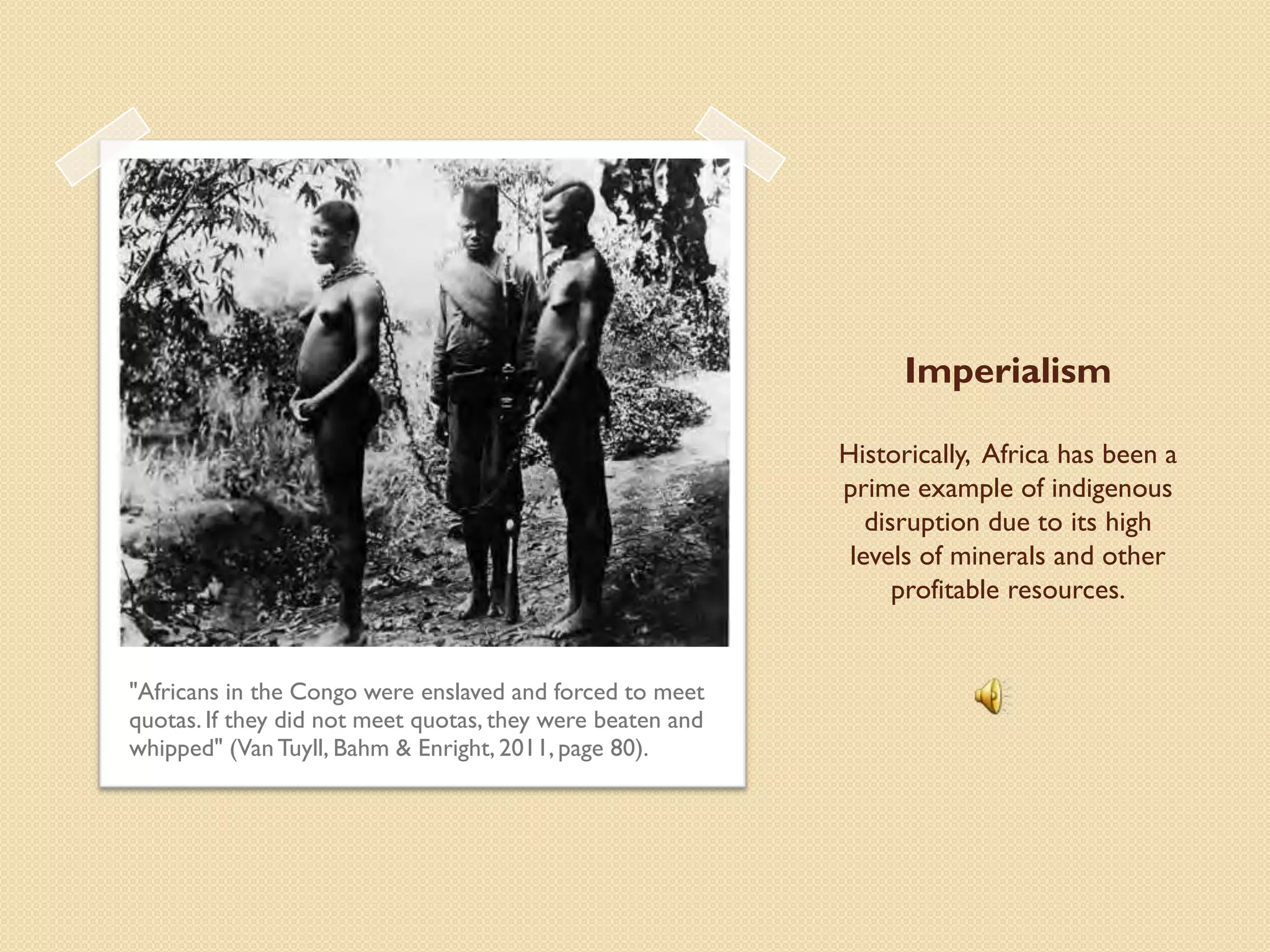Imperialism

                                                            Historically, Africa has been a
                                                            prime example of indigenous
                                                               disruption due to its high
                                                             levels of minerals and other
                                                                  profitable resources.


"Africans in the Congo were enslaved and forced to meet
quotas. If they did not meet quotas, they were beaten and
whipped" (Van Tuyll, Bahm & Enright, 2011, page 80).
 