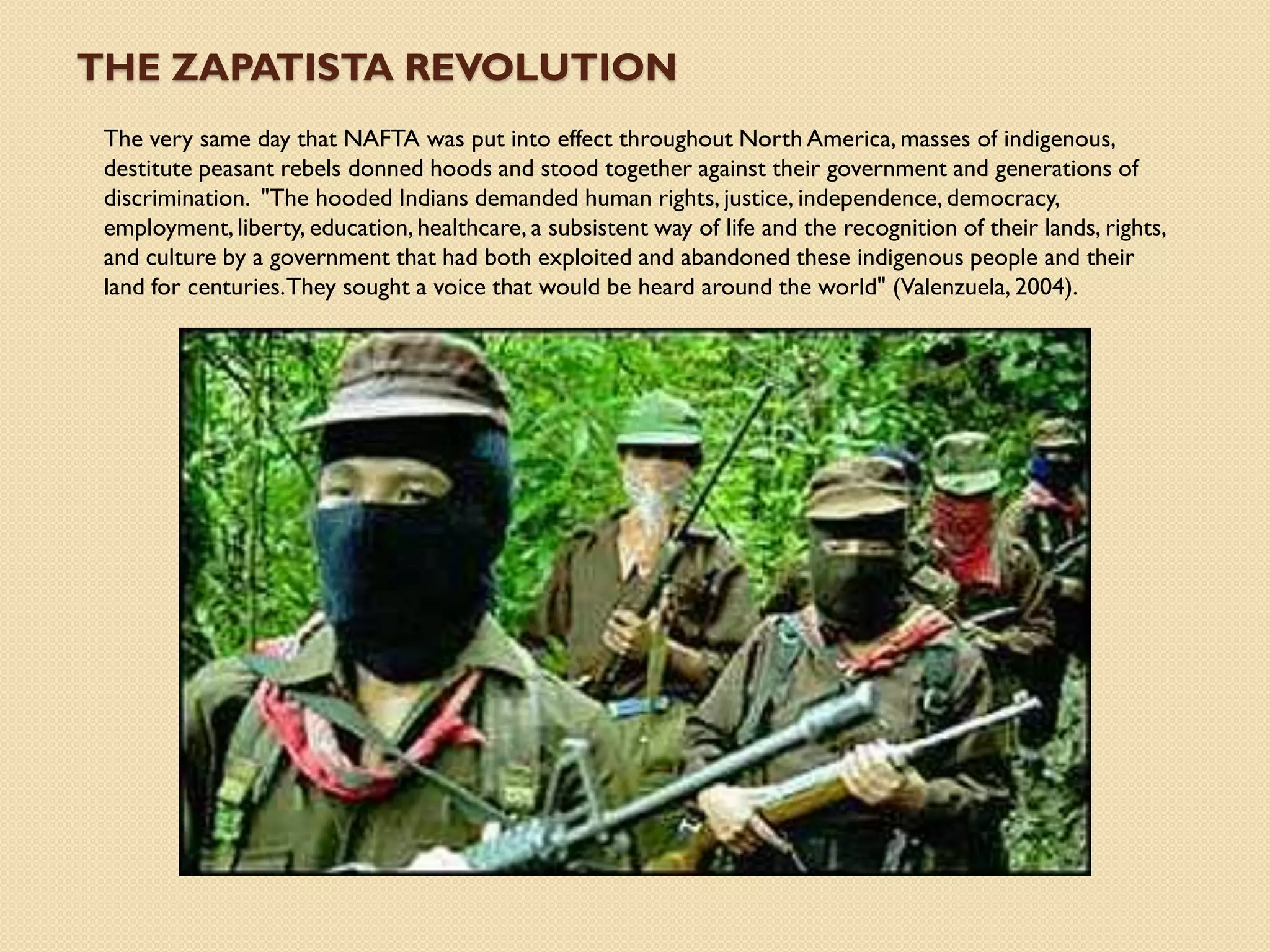 THE ZAPATISTA REVOLUTION
 The very same day that NAFTA was put into effect throughout North America, masses of indigenous,
 destitute peasant rebels donned hoods and stood together against their government and generations of
 discrimination. "The hooded Indians demanded human rights, justice, independence, democracy,
 employment, liberty, education, healthcare, a subsistent way of life and the recognition of their lands, rights,
 and culture by a government that had both exploited and abandoned these indigenous people and their
 land for centuries. They sought a voice that would be heard around the world" (Valenzuela, 2004).
 