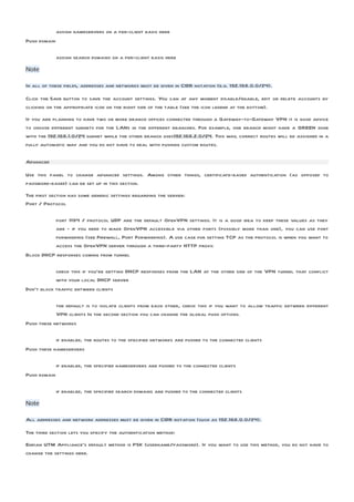 assign nameservers on a per-client basis here
Push domain

              assign search domains on a per-client basis here
Note

In all of these fields, addresses and networks must be given in CIDR notation (e.g. 192.168.0.0/24).

Click the Save button to save the account settings. You can at any moment disable/enable, edit or delete accounts by
clicking on the appropriate icon on the right side of the table (see the icon legend at the bottom).
If you are planning to have two or more branch offices connected through a Gateway-to-Gateway VPN it is good advice
to choose different subnets for the LANs in the different branches. For example, one branch might have a GREEN zone
with the 192.168.1.0/24 subnet while the other branch uses192.168.2.0/24. This way, correct routes will be assigned in a
fully automatic way and you do not have to deal with pushing custom routes.

Advanced

Use this panel to change advanced settings. Among other things, certificate-based authentication (as opposed to
password-based) can be set up in this section.
The first section has some generic settings regarding the server:
Port / Protocol

          port 1194 / protocol UDP are the default OpenVPN settings. It is a good idea to keep these values as they
          are - if you need to make OpenVPN accessible via other ports (possibly more than one), you can use port
          forwarding (see Firewall, Port Forwarding). A use case for setting TCP as the protocol is when you want to
          access the OpenVPN server through a third-party HTTP proxy.
Block DHCP responses coming from tunnel

            check this if you’re getting DHCP responses from the LAN at the other side of the VPN tunnel that conflict
            with your local DHCP server
Don’t block traffic between clients

            the default is to isolate clients from each other, check this if you want to allow traffic between different
            VPN clients In the second section you can change the global push options.
Push these networks

            if enabled, the routes to the specified networks are pushed to the connected clients
Push these nameservers

              if enabled, the specified nameservers are pushed to the connected clients
Push domain

              if enabled, the specified search domains are pushed to the connected clients
Note

All addresses and network addresses must be given in CIDR notation (such as 192.168.0.0/24).

The third section lets you specify the authentication method:
Endian UTM Appliance‘s default method is PSK (username/password). If you want to use this method, you do not have to
change the settings here.
 