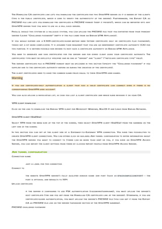 The Download CA certificate link lets you download the certificate for this OpenVPN server as it is needed by the clients
(this is the public certificate, which is used to verify the authenticity of the server). Furthermore, the Export CA as
PKCS#12 file link lets you download the certificate in PKCS#12 format (keep it private!), which can be imported into any
OpenVPN server that you wish to use as a fall back server.
Finally, should this system be a fallback system, you can upload the PKCS#12 file that you exported from your primary
server (leave “Challenge password” empty if the file came from an Endian UTM Appliance).
If you would rather use a X.509-certificate-based method here (either certificate only or certificate plus password),
things get a bit more complicated. It is assumed (and required) that you use an independent certificate authority (CA) for
this purpose. It is neither possible nor desired to host such a certificate authority on Endian UTM Appliance.
You need to generate and sign certificates for the server and for every client using your certificate authority. The
certificates type must be explicitly specified and be one of “server” and “client” (“netscape certificate type” field).
The server certificate file in PKCS#12 format must be uploaded in this section (specify the “Challenge password” if you
supplied one to the certificate authority before or during the creation of the certificate).
The client certificates need to have the common name fields equal to their OpenVPN user names.
Warning

If you use certificate-only authentication a client that has a valid certificate can connect even if there is no
corresponding OpenVPN user account!

You can also upload a revocation list, in case you lost a client certificate and hence have revoked it on your CA.

VPN client download

Click on the link to download the Endian VPN client for Microsoft Windows, MacOS X and Linux from Endian Network.

OpenVPN client (Gw2Gw)

Select VPN from the menu bar at the top of the screen, then select OpenVPN client (Gw2Gw) from the submenu on the
left side of the screen.
In this section you can set up the client side of a Gateway-to-Gateway VPN connection. You have two possibilities to
create OpenVPN client connections. You can either click on guilabel:Add tunnel configuration to enter information about
the OpenVPN server you want to connect to (there can be more than one) or you, if you have an OpenVPN Access
Server, you can import the client settings from there by clicking Import profile from OpenVPN Access Server.

Add tunnel configuration
Connection name

             just a label for this connection
Connect to

           the remote OpenVPN server’s fully qualified domain name and port (such as efw.example.com:port) - the
           port is optional and defaults to 1194
Upload certificate

          if the server is configured to use PSK authentication (password/username), you must upload the server’s
          host certificate (the one you get from the Download CA certificate link at the server). Otherwise, if you use
          certificate-based authentication, you must upload the server’s PKCS#12 file (you can get it from the Export
          CA as PKCS#12 file link on the server (advanced section of the OpenVPN submenu).
PKCS#12 challenge password
 