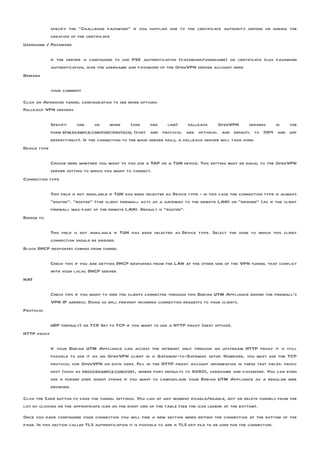 specify the “Challenge password” if you supplied one to the certificate authority before or during the
           creation of the certificate
Username / Password

              if the server is configured to use PSK authentication (password/username) or certificate plus password
              authentication, give the username and password of the OpenVPN server account here
Remark

              your comment

Click on Advanced tunnel configuration to see more options:
Fallback VPN servers

              Specify     one      or    more      (one     per    line)     fallback     OpenVPN      servers in the
              form efw.example.com:port:protocol (port and protocol are optional and defautl to 1194 and udp
              respectively). If the connection to the main server fails, a fallback server will take over.
Device type

            Choose here whether you want to you use a TAP or a TUN device. This setting must be equal to the OpenVPN
            server setting to which you want to connect.
Connection type

              This field is not available if TUN has been selected as Device type - in this case the connection type is always
              “routed”. “routed” (the client firewall acts as a gateway to the remote LAN) or “bridged” (as if the client
              firewall was part of the remote LAN). Default is “routed”.
Bridge to

          This field is not available if TUN has been selected as Device type. Select the zone to which this client
          connection should be bridged.
Block DHCP responses coming from tunnel

              Check this if you are getting DHCP responses from the LAN at the other side of the VPN tunnel that conflict
              with your local DHCP server
NAT

              Check this if you want to hide the clients connected through this Endian UTM Appliance behind the firewall’s
              VPN IP address. Doing so will prevent incoming connection requests to your clients.
Protocol

              UDP (default) or TCP Set to TCP if you want to use a HTTP proxy (next option).
                                  .
HTTP proxy

              If your Endian UTM Appliance can access the internet only through an upstream HTTP proxy it is still
              possible to use it as an OpenVPN client in a Gateway-to-Gateway setup. However, you must use the TCP
              protocol for OpenVPN on both sides. Fill in the HTTP proxy account information in these text fields: proxy
              host (such as proxy.example.com:port, where port defaults to 8080), username and password. You can even
              use a forged user agent string if you want to camouflage your Endian UTM Appliance as a regular web
              browser.

Click the Save button to save the tunnel settings. You can at any moment disable/enable, edit or delete tunnels from the
list by clicking on the appropriate icon on the right side of the table (see the icon legend at the bottom).
Once you have configured your connection you will find a new section when editing the connection at the bottom of the
page. In this section called TLS authentication it is possible to add a TLS key file to be used for the connection.
 