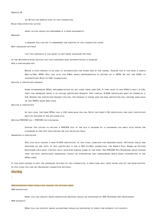 Remote ID

            an ID for the remote host of this connection
Dead peer detection action

            what action should be performed if a peer disconnects
Remark

            a remark you can set to remember the purpose of this connection later
Edit advanced settings

            tick this checkbox if you want to edit more advanced settings

In the Authentication section you can configure how authentication is handled.
Use a pre-shared key

           Enter a pass phrase to be used to authenticate the other side of the tunnel. Choose this if you wish a simple
           Net-to-Net VPN. You can also use PSKs while experimenting in setting up a VPN. Do not use PSKs to
           authenticate Host-to-Net connections.
Upload a certificate request

           Some roadwarrior IPSec implementations do not have their own CA. If they wish to use IPSec’s built in CA,
           they can generate what a so called certificate request. This partial X.509 certificate must be signed by a
           CA. During the certificate request upload, the request is signed and the new certificate will become available
           on the VPN’s main web page.
Upload a certificate

          In this case, the peer IPSec has a CA available for use. Both the peer’s CA certificate and host certificate
          must be included in the uploaded file.
Upload PKCS12 file - PKCS12 file password

           Choose this option to upload a PKCS12 file. If the file is secured by a password you must also enter the
           password in the text field below the file selection field.
Generate a certificate

            You can also create a new X.509 certificate. In this case, complete the required fields. Optional fields are
            indicated by red dots. If this certificate is for a Net-to-Net connection, the User’s Full Name or System
            Hostname field must contain fully qualified domain name of the peer. The PKCS12 File Password fields ensure
            that the host certificates generated cannot be intercepted and compromised while being transmitted to the
            IPSec peer.

If you have chosen to edit the advanced settings of this connection, a new page will open after you hit the Save button.
In this page you can set Advanced connection settings.
Warning



Unexperienced users should not change the settings here:
IKE encryption

            Here you can specify which encryption methods should be supported by IKE (Internet Key Exchange).
IKE integrity

            Here you can specifiy which algorithms should be supported to check the integrity of packets.
 