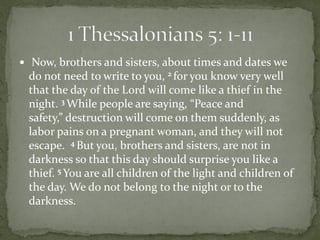  Now, brothers and sisters, about times and dates we
 do not need to write to you, 2 for you know very well
 that the day of the Lord will come like a thief in the
 night. 3 While people are saying, “Peace and
 safety,” destruction will come on them suddenly, as
 labor pains on a pregnant woman, and they will not
 escape. 4 But you, brothers and sisters, are not in
 darkness so that this day should surprise you like a
 thief. 5 You are all children of the light and children of
 the day. We do not belong to the night or to the
 darkness.
 