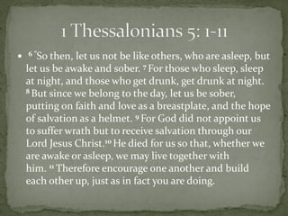    6 ”So then, let us not be like others, who are asleep, but
    let us be awake and sober. 7 For those who sleep, sleep
    at night, and those who get drunk, get drunk at night.
    8 But since we belong to the day, let us be sober,

    putting on faith and love as a breastplate, and the hope
    of salvation as a helmet. 9 For God did not appoint us
    to suffer wrath but to receive salvation through our
    Lord Jesus Christ.10 He died for us so that, whether we
    are awake or asleep, we may live together with
    him. 11 Therefore encourage one another and build
    each other up, just as in fact you are doing.
 