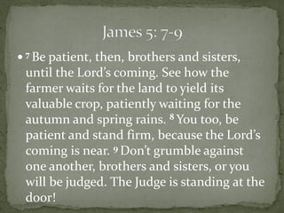  7 Be patient, then, brothers and sisters,
 until the Lord’s coming. See how the
 farmer waits for the land to yield its
 valuable crop, patiently waiting for the
 autumn and spring rains. 8 You too, be
 patient and stand firm, because the Lord’s
 coming is near. 9 Don’t grumble against
 one another, brothers and sisters, or you
 will be judged. The Judge is standing at the
 door!
 