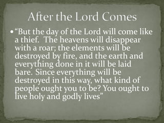  “But the day of the Lord will come like
 a thief. The heavens will disappear
 with a roar; the elements will be
 destroyed by fire, and the earth and
 everything done in it will be laid
 bare. Since everything will be
 destroyed in this way, what kind of
 people ought you to be? You ought to
 live holy and godly lives”
 