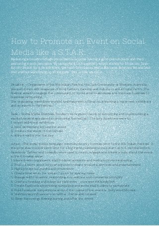How to Promote an Event on Social
Media like a S.T.A.R.
Marketing an event through Social Media requires having a good plan in place and then
executing it with precision. By using the S.T.A.R approach which stands for Situation- Task-
Action- Result for a recent event, the team from Social Media Business Boosters WA ensured
that visitors were lining up at the gate. This is how we did it…
Situation - Organisers of the WA Indian Festival, the Jain Community of Western Australia,
planned for an extravaganza of food, fashion, dancing and culture in and around Perth. The
festival aimed to engage the community, promote small businesses and increase business to
business networking.
The organising committee worked tirelessly with a focus on attracting a big crowd, exhibitors
and sponsors to the festival.
Task – Social Media Business Boosters were given the job of developing and implementing a
marketing strategy aimed at promoting the festival. The key objectives were to:
1. target additional exhibitors
2. build excitement around the event
3. create awareness of the festival
4. attract visitors on the day
Action –The social media campaign commenced only 4 weeks prior to the WA Indian Festival. It
is a good idea to allow more time for a big event, planning should start up to 6 months before.
Facebook, Twitter and LinkedIn were used to reach, engage and create a buzz about the event
in the following ways.
1. Interact with organisers, stall holders, sponsors and media to promote sharing
2. Find out more about key participants to share products, services and entertainment
3. Highlight special guests and presenters
4. Create interest in the Indian Culture by sharing news
5. Engage with followers, responding to questions and comments promptly
6. Create a hashtag and integrate platforms - ours was #WAIndyFest
7. Create Facebook advertising campaigns and invite stall holders to participate
8. Hold Facebook competitions around the theme of the event ie. Bollywood Movies
9. Mention key influencers on twitter, follow and retweet
10. Keep the energy flowing during and after the event
 