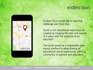 MARK CHAMBERLAIN | FUNDAMENTALS OF SUSTAINABLE DESIGN | FALL 2016
Endless Tours would like to take that
challenge one more step.
Could a rich educational experience be
created by merging the sites and sounds
of a place with the expertise of an
educator?
The result would be a sustainable open
source platform to allow sharing of
educational virtual experiences within a
community of learners and educators.
 