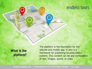 MARK CHAMBERLAIN | FUNDAMENTALS OF SUSTAINABLE DESIGN | FALL 2016
What is the
platform?
The platform is the foundation for the
website and mobile app. It also is a
framework for publishing location-based
content. This content can be any combination
of text, images, sound, or video.
 