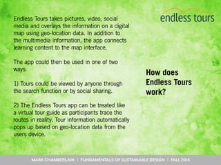 MARK CHAMBERLAIN | FUNDAMENTALS OF SUSTAINABLE DESIGN | FALL 2016
How does
Endless Tours
work?
Endless Tours takes pictures, video, social
media and overlays the information on a digital
map using geo-location data. In addition to
the multimedia information, the app connects
learning content to the map interface.
The app could then be used in one of two
ways:
1) Tours could be viewed by anyone through
the search function or by social sharing.
2) The Endless Tours app can be treated like
a virtual tour guide as participants trace the
routes in reality. Tour information automatically
pops up based on geo-location data from the
users device.
 