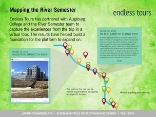 MARK CHAMBERLAIN | FUNDAMENTALS OF SUSTAINABLE DESIGN | FALL 2016
Mapping the River Semester
Endless Tours has partnered with Augsburg
College and the River Semester team to
capture the experiences from the trip in a
virtual tour. The results have helped build a
foundation for the platform to expand on.
October 25, 2015
IN THE LAND OF FLYING FISH
It seems appropriate that, as we draw nearer to the
land of Twain, our imaginations would become a bit
more active, and that nature and man would coop-
erate to supply us with some extraordinary tales.
Places affect us, and it is hard not to think about Cle-
mens and his cast of characters, his reflections and
tales from the river. A long time has passed since he
was here, but still somehow one feels that we look on
the same land and river that he did, despite all the
changes that have occurred in the interim.
MORE
October 19, 2015
INDUSTRIAL IMPACT ON RIVER
More at augsburg.edu/river/blog
The posts on the tour can be
viewed sequentially or by tapping
on a specific location.
 