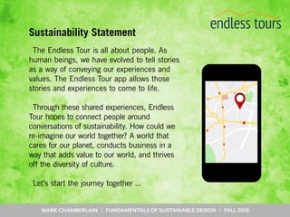 MARK CHAMBERLAIN | FUNDAMENTALS OF SUSTAINABLE DESIGN | FALL 2016
Sustainability Statement
The Endless Tour is all about people. As
human beings, we have evolved to tell stories
as a way of conveying our experiences and
values. The Endless Tour app allows those
stories and experiences to come to life.
Through these shared experiences, Endless
Tour hopes to connect people around
conversations of sustainability. How could we
re-imagine our world together? A world that
cares for our planet, conducts business in a
way that adds value to our world, and thrives
off the diversity of culture.
Let’s start the journey together ...
 
