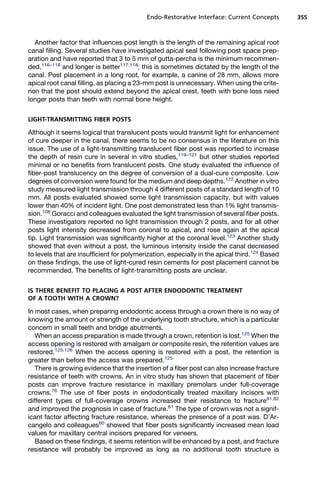 Endo-Restorative Interface: Current Concepts        355



   Another factor that influences post length is the length of the remaining apical root
canal filling. Several studies have investigated apical seal following post space prep-
aration and have reported that 3 to 5 mm of gutta-percha is the minimum recommen-
ded,116–118 and longer is better117,118; this is sometimes dictated by the length of the
canal. Post placement in a long root, for example, a canine of 28 mm, allows more
apical root canal filling, as placing a 23-mm post is unnecessary. When using the crite-
rion that the post should extend beyond the apical crest, teeth with bone loss need
longer posts than teeth with normal bone height.


LIGHT-TRANSMITTING FIBER POSTS

Although it seems logical that translucent posts would transmit light for enhancement
of cure deeper in the canal, there seems to be no consensus in the literature on this
issue. The use of a light-transmitting translucent fiber post was reported to increase
the depth of resin cure in several in vitro studies,119–121 but other studies reported
minimal or no benefits from translucent posts. One study evaluated the influence of
fiber-post translucency on the degree of conversion of a dual-cure composite. Low
degrees of conversion were found for the medium and deep depths.122 Another in vitro
study measured light transmission through 4 different posts of a standard length of 10
mm. All posts evaluated showed some light transmission capacity, but with values
lower than 40% of incident light. One post demonstrated less than 1% light transmis-
sion.108 Goracci and colleagues evaluated the light transmission of several fiber posts.
These investigators reported no light transmission through 2 posts, and for all other
posts light intensity decreased from coronal to apical, and rose again at the apical
tip. Light transmission was significantly higher at the coronal level.123 Another study
showed that even without a post, the luminous intensity inside the canal decreased
to levels that are insufficient for polymerization, especially in the apical third.124 Based
on these findings, the use of light-cured resin cements for post placement cannot be
recommended. The benefits of light-transmitting posts are unclear.


IS THERE BENEFIT TO PLACING A POST AFTER ENDODONTIC TREATMENT
OF A TOOTH WITH A CROWN?

In most cases, when preparing endodontic access through a crown there is no way of
knowing the amount or strength of the underlying tooth structure, which is a particular
concern in small teeth and bridge abutments.
   When an access preparation is made through a crown, retention is lost.125 When the
access opening is restored with amalgam or composite resin, the retention values are
restored.125,126 When the access opening is restored with a post, the retention is
greater than before the access was prepared.125
   There is growing evidence that the insertion of a fiber post can also increase fracture
resistance of teeth with crowns. An in vitro study has shown that placement of fiber
posts can improve fracture resistance in maxillary premolars under full-coverage
crowns.76 The use of fiber posts in endodontically treated maxillary incisors with
different types of full-coverage crowns increased their resistance to fracture81,82
and improved the prognosis in case of fracture.81 The type of crown was not a signif-
icant factor affecting fracture resistance, whereas the presence of a post was. D’Ar-
cangelo and colleagues80 showed that fiber posts significantly increased mean load
values for maxillary central incisors prepared for veneers.
   Based on these findings, it seems retention will be enhanced by a post, and fracture
resistance will probably be improved as long as no additional tooth structure is
 