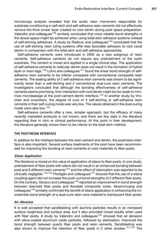 Endo-Restorative Interface: Current Concepts       357



microscopy analysis revealed that the acidic resin monomers responsible for
substrate conditioning in self-etch and self-adhesive resin cements did not effectively
remove the thick smear layer created on root dentin during post space preparation.
Valandro and colleagues139 similarly concluded that more reliable bond strengths in
the dowel space might be achieved when using total-etch adhesive systems instead
of self-etching adhesives. A study by Radovic and colleagues140 concluded that the
use of self-etching resin luting systems offer less favorable adhesion to root canal
dentin in comparison with the total-etch and self-adhesive approaches.
   Self-adhesive cements were introduced in 2002 as a new subgroup of resin
cements. Self-adhesive cements do not require any pretreatment of the tooth
substrate. The cement is mixed and applied in a single clinical step. The application
of self-adhesive cements to radicular dentin does not result in the formation of hybrid
layer or resin tags.138 Luhrs and colleagues141 found the shear bond strength of self-
                          ¨
adhesive resin cements to be inferior compared with conventional composite resin
cements. The sealing ability of 2 self-adhesive resin cements was shown to be signif-
icantly lower than a self-etching and 2 conventional dual-cure resin cements. The
investigators concluded that although the bonding effectiveness of self-adhesive
cements seems promising, their interaction with root dentin might be too weak to mini-
mize microleakage at the post-cement-dentin interface.142 In another study by Vro-
chari and coworkers, the degree of cure of 4 self-etching or self-adhesive resin
cements in their self-curing mode was very low. The values obtained in the dual-curing
mode were also low.143
   Self-adhesive cements offer a new, simpler approach, but the efficacy of many
recently marketed products is not known, and there are few data in the literature
regarding their in vitro or clinical performance. At this point in their development,
the literature generally shows them to be inferior to the total-etch method.

THE POST/RESIN INTERFACE

In addition to the interface between the resin cement and dentin, the post/resin inter-
face is also important. Several surface treatments of the post have been recommen-
ded for improving the bonding of resin cements or core materials to fiber posts.

Silane Application
The literature is mixed on the value of application of silane to fiber posts. In one study,
pretreatment of fiber posts with silane did not result in an enhanced bonding between
post and 6 different resin cements144 and the effect of silanization was reported to be
clinically negligible.145,146 Perdigao and colleagues147 showed that the use of a silane
                                    ˜
coupling agent did not increase the push-out bond strengths of 3 different fiber posts.
On the contrary, Goracci and colleagues148 reported an improvement in bond strength
between silanized fiber posts and flowable composite cores. Aksornmuang and
colleagues149 similarly confirmed the benefit of silane application in enhancing the mi-
crotensile bond strength of a dual-cure resin core material to translucent fiber posts.

Air Abrasion
It is well accepted that sandblasting with alumina particles results in an increased
surface roughness and surface area, but it also provided mixed results when used
with fiber posts. A study by Valandro and colleagues150 showed that air abrasion
with silica-coated aluminum oxide particles, followed by silanization, improved the
bond strength between quartz fiber posts and resin cements. Sandblasting was
also shown to improve the retention of fiber posts in 2 other studies.151,152 The
 