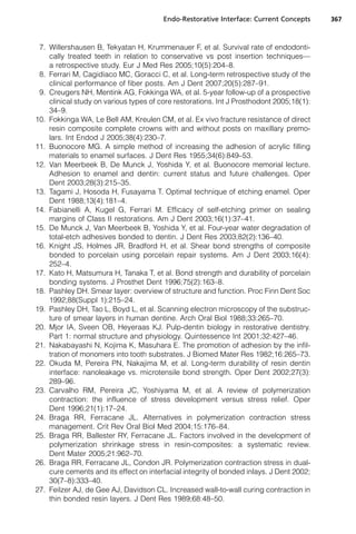 Endo-Restorative Interface: Current Concepts      367



 7. Willershausen B, Tekyatan H, Krummenauer F, et al. Survival rate of endodonti-
    cally treated teeth in relation to conservative vs post insertion techniques—
    a retrospective study. Eur J Med Res 2005;10(5):204–8.
 8. Ferrari M, Cagidiaco MC, Goracci C, et al. Long-term retrospective study of the
    clinical performance of fiber posts. Am J Dent 2007;20(5):287–91.
 9. Creugers NH, Mentink AG, Fokkinga WA, et al. 5-year follow-up of a prospective
    clinical study on various types of core restorations. Int J Prosthodont 2005;18(1):
    34–9.
10. Fokkinga WA, Le Bell AM, Kreulen CM, et al. Ex vivo fracture resistance of direct
    resin composite complete crowns with and without posts on maxillary premo-
    lars. Int Endod J 2005;38(4):230–7.
11. Buonocore MG. A simple method of increasing the adhesion of acrylic filling
    materials to enamel surfaces. J Dent Res 1955;34(6):849–53.
12. Van Meerbeek B, De Munck J, Yoshida Y, et al. Buonocore memorial lecture.
    Adhesion to enamel and dentin: current status and future challenges. Oper
    Dent 2003;28(3):215–35.
13. Tagami J, Hosoda H, Fusayama T. Optimal technique of etching enamel. Oper
    Dent 1988;13(4):181–4.
14. Fabianelli A, Kugel G, Ferrari M. Efficacy of self-etching primer on sealing
    margins of Class II restorations. Am J Dent 2003;16(1):37–41.
15. De Munck J, Van Meerbeek B, Yoshida Y, et al. Four-year water degradation of
    total-etch adhesives bonded to dentin. J Dent Res 2003;82(2):136–40.
16. Knight JS, Holmes JR, Bradford H, et al. Shear bond strengths of composite
    bonded to porcelain using porcelain repair systems. Am J Dent 2003;16(4):
    252–4.
17. Kato H, Matsumura H, Tanaka T, et al. Bond strength and durability of porcelain
    bonding systems. J Prosthet Dent 1996;75(2):163–8.
18. Pashley DH. Smear layer: overview of structure and function. Proc Finn Dent Soc
    1992;88(Suppl 1):215–24.
19. Pashley DH, Tao L, Boyd L, et al. Scanning electron microscopy of the substruc-
    ture of smear layers in human dentine. Arch Oral Biol 1988;33:265–70.
20. Mjor IA, Sveen OB, Heyeraas KJ. Pulp-dentin biology in restorative dentistry.
    Part 1: normal structure and physiology. Quintessence Int 2001;32:427–46.
21. Nakabayashi N, Kojima K, Masuhara E. The promotion of adhesion by the infil-
    tration of monomers into tooth substrates. J Biomed Mater Res 1982;16:265–73.
22. Okuda M, Pereira PN, Nakajima M, et al. Long-term durability of resin dentin
    interface: nanoleakage vs. microtensile bond strength. Oper Dent 2002;27(3):
    289–96.
23. Carvalho RM, Pereira JC, Yoshiyama M, et al. A review of polymerization
    contraction: the influence of stress development versus stress relief. Oper
    Dent 1996;21(1):17–24.
24. Braga RR, Ferracane JL. Alternatives in polymerization contraction stress
    management. Crit Rev Oral Biol Med 2004;15:176–84.
25. Braga RR, Ballester RY, Ferracane JL. Factors involved in the development of
    polymerization shrinkage stress in resin-composites: a systematic review.
    Dent Mater 2005;21:962–70.
26. Braga RR, Ferracane JL, Condon JR. Polymerization contraction stress in dual-
    cure cements and its effect on interfacial integrity of bonded inlays. J Dent 2002;
    30(7–8):333–40.
27. Feilzer AJ, de Gee AJ, Davidson CL. Increased wall-to-wall curing contraction in
    thin bonded resin layers. J Dent Res 1989;68:48–50.
 