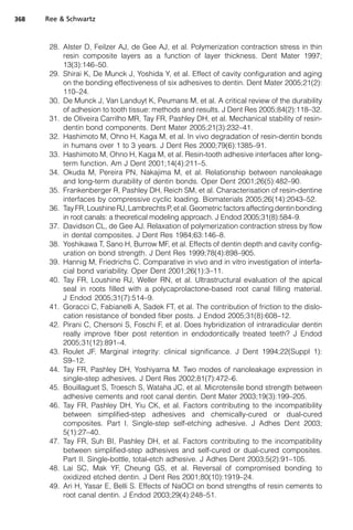 368   Ree  Schwartz



       28. Alster D, Feilzer AJ, de Gee AJ, et al. Polymerization contraction stress in thin
           resin composite layers as a function of layer thickness. Dent Mater 1997;
           13(3):146–50.
       29. Shirai K, De Munck J, Yoshida Y, et al. Effect of cavity configuration and aging
           on the bonding effectiveness of six adhesives to dentin. Dent Mater 2005;21(2):
           110–24.
       30. De Munck J, Van Landuyt K, Peumans M, et al. A critical review of the durability
           of adhesion to tooth tissue: methods and results. J Dent Res 2005;84(2):118–32.
       31. de Oliveira Carrilho MR, Tay FR, Pashley DH, et al. Mechanical stability of resin-
           dentin bond components. Dent Mater 2005;21(3):232–41.
       32. Hashimoto M, Ohno H, Kaga M, et al. In vivo degradation of resin-dentin bonds
           in humans over 1 to 3 years. J Dent Res 2000;79(6):1385–91.
       33. Hashimoto M, Ohno H, Kaga M, et al. Resin-tooth adhesive interfaces after long-
           term function. Am J Dent 2001;14(4):211–5.
       34. Okuda M, Pereira PN, Nakajima M, et al. Relationship between nanoleakage
           and long-term durability of dentin bonds. Oper Dent 2001;26(5):482–90.
       35. Frankenberger R, Pashley DH, Reich SM, et al. Characterisation of resin-dentine
           interfaces by compressive cyclic loading. Biomaterials 2005;26(14):2043–52.
       36. Tay FR, Loushine RJ, Lambrechts P, et al. Geometric factors affecting dentin bonding
           in root canals: a theoretical modeling approach. J Endod 2005;31(8):584–9.
       37. Davidson CL, de Gee AJ. Relaxation of polymerization contraction stress by flow
           in dental composites. J Dent Res 1984;63:146–8.
       38. Yoshikawa T, Sano H, Burrow MF, et al. Effects of dentin depth and cavity config-
           uration on bond strength. J Dent Res 1999;78(4):898–905.
       39. Hannig M, Friedrichs C. Comparative in vivo and in vitro investigation of interfa-
           cial bond variability. Oper Dent 2001;26(1):3–11.
       40. Tay FR, Loushine RJ, Weller RN, et al. Ultrastructural evaluation of the apical
           seal in roots filled with a polycaprolactone-based root canal filling material.
           J Endod 2005;31(7):514–9.
       41. Goracci C, Fabianelli A, Sadek FT, et al. The contribution of friction to the dislo-
           cation resistance of bonded fiber posts. J Endod 2005;31(8):608–12.
       42. Pirani C, Chersoni S, Foschi F, et al. Does hybridization of intraradicular dentin
           really improve fiber post retention in endodontically treated teeth? J Endod
           2005;31(12):891–4.
       43. Roulet JF. Marginal integrity: clinical significance. J Dent 1994;22(Suppl 1):
           S9–12.
       44. Tay FR, Pashley DH, Yoshiyama M. Two modes of nanoleakage expression in
           single-step adhesives. J Dent Res 2002;81(7):472–6.
       45. Bouillaguet S, Troesch S, Wataha JC, et al. Microtensile bond strength between
           adhesive cements and root canal dentin. Dent Mater 2003;19(3):199–205.
       46. Tay FR, Pashley DH, Yiu CK, et al. Factors contributing to the incompatibility
           between simplified-step adhesives and chemically-cured or dual-cured
           composites. Part I. Single-step self-etching adhesive. J Adhes Dent 2003;
           5(1):27–40.
       47. Tay FR, Suh BI, Pashley DH, et al. Factors contributing to the incompatibility
           between simplified-step adhesives and self-cured or dual-cured composites.
           Part II. Single-bottle, total-etch adhesive. J Adhes Dent 2003;5(2):91–105.
       48. Lai SC, Mak YF, Cheung GS, et al. Reversal of compromised bonding to
           oxidized etched dentin. J Dent Res 2001;80(10):1919–24.
       49. Ari H, Yasar E, Belli S. Effects of NaOCl on bond strengths of resin cements to
           root canal dentin. J Endod 2003;29(4):248–51.
 