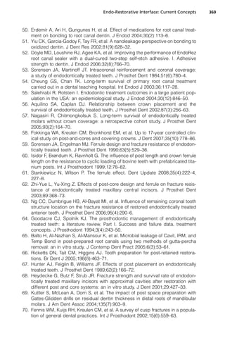 Endo-Restorative Interface: Current Concepts      369



50. Erdemir A, Ari H, Gungunes H, et al. Effect of medications for root canal treat-
    ment on bonding to root canal dentin. J Endod 2004;30(2):113–6.
51. Yiu CK, Garcia-Godoy F, Tay FR, et al. A nanoleakage perspective on bonding to
    oxidized dentin. J Dent Res 2002;81(9):628–32.
52. Doyle MD, Loushine RJ, Agee KA, et al. Improving the performance of EndoRez
    root canal sealer with a dual-cured two-step self-etch adhesive. I. Adhesive
    strength to dentin. J Endod 2006;32(8):766–70.
53. Sorensen JA, Martinoff JT. Intracoronal reinforcement and coronal coverage:
    a study of endodontically treated teeth. J Prosthet Dent 1984;51(6):780–4.
54. Cheung GS, Chan TK. Long-term survival of primary root canal treatment
    carried out in a dental teaching hospital. Int Endod J 2003;36:117–28.
55. Salehrabi R, Rotstein I. Endodontic treatment outcomes in a large patient pop-
    ulation in the USA: an epidemiological study. J Endod 2004;30(12):846–50.
56. Aquilino SA, Caplan DJ. Relationship between crown placement and the
    survival of endodontically treated teeth. J Prosthet Dent 2002;87(3):256–63.
57. Nagasiri R, Chitmongkolsuk S. Long-term survival of endodontically treated
    molars without crown coverage: a retrospective cohort study. J Prosthet Dent
    2005;93(2):164–70.
58. Fokkinga WA, Kreulen CM, Bronkhorst EM, et al. Up to 17-year controlled clin-
    ical study on post-and-cores and covering crowns. J Dent 2007;35(10):778–86.
59. Sorensen JA, Engelman MJ. Ferrule design and fracture resistance of endodon-
    tically treated teeth. J Prosthet Dent 1990;63(5):529–36.
60. Isidor F, Brøndum K, Ravnholt G. The influence of post length and crown ferrule
    length on the resistance to cyclic loading of bovine teeth with prefabricated tita-
    nium posts. Int J Prosthodont 1999;12:78–82.
61. Stankiewicz N, Wilson P. The ferrule effect. Dent Update 2008;35(4):222–4,
    227–8.
62. Zhi-Yue L, Yu-Xing Z. Effects of post-core design and ferrule on fracture resis-
    tance of endodontically treated maxillary central incisors. J Prosthet Dent
    2003;89:368–73.
63. Ng CC, Dumbrigue HB, Al-Bayat MI, et al. Influence of remaining coronal tooth
    structure location on the fracture resistance of restored endodontically treated
    anterior teeth. J Prosthet Dent 2006;95(4):290–6.
64. Goodacre CJ, Spolnik KJ. The prosthodontic management of endodontically
    treated teeth: a literature review. Part I. Success and failure data, treatment
    concepts. J Prosthodont 1994;3(4):243–50.
65. Balto H, Al-Nazhan S, Al-Mansour K, et al. Microbial leakage of Cavit, IRM, and
    Temp Bond in post-prepared root canals using two methods of gutta-percha
    removal: an in vitro study. J Contemp Dent Pract 2005;6(3):53–61.
66. Ricketts DN, Tait CM, Higgins AJ. Tooth preparation for post-retained restora-
    tions. Br Dent J 2005;198(8):463–71.
67. Hunter AJ, Feiglin B, Williams JF. Effects of post placement on endodontically
    treated teeth. J Prosthet Dent 1989;62(2):166–72.
68. Heydecke G, Butz F, Strub JR. Fracture strength and survival rate of endodon-
    tically treated maxillary incisors with approximal cavities after restoration with
    different post and core systems: an in vitro study. J Dent 2001;29:427–33.
69. Kuttler S, McLean A, Dorn S, et al. The impact of post space preparation with
    Gates-Glidden drills on residual dentin thickness in distal roots of mandibular
    molars. J Am Dent Assoc 2004;135(7):903–9.
70. Fennis WM, Kuijs RH, Kreulen CM, et al. A survey of cusp fractures in a popula-
    tion of general dental practices. Int J Prosthodont 2002;15(6):559–63.
 