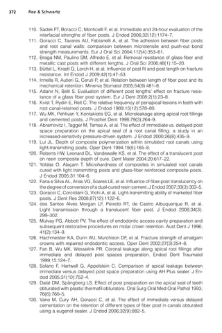 372   Ree  Schwartz



      110. Sadek FT, Boracci C, Monticelli F, et al. Immediate and 24-hour evaluation of the
           interfacial strengths of fiber posts. J Endod 2006;32(12):1174–7.
      111. Goracci C, Tavares AU, Fabianelli A, et al. The adhesion between fiber posts
           and root canal walls: comparison between microtensile and push-out bond
           strength measurements. Eur J Oral Sci 2004;112(4):353–61.
      112. Braga NM, Paulino SM, Alfredo E, et al. Removal resistance of glass-fiber and
           metallic cast posts with different lengths. J Oral Sci 2006;48(1):15–20.
              ¨
      113. Buttel L, Krastl G, Lorch H, et al. Influence of post fit and post length on fracture
           resistance. Int Endod J 2009;42(1):47–53.
      114. Innella R, Autieri G, Ceruti P, et al. Relation between length of fiber post and its
           mechanical retention. Minerva Stomatol 2005;54(9):481–8.
      115. Adanir N, Belli S. Evaluation of different post lengths’ effect on fracture resis-
           tance of a glass fiber post system. Eur J Dent 2008;2(1):23–8.
      116. Kvist T, Rydin E, Reit C. The relative frequency of periapical lesions in teeth with
           root canal-retained posts. J Endod 1989;15(12):578–80.
      117. Wu MK, Pehlivan Y, Kontakiotis EG, et al. Microleakage along apical root fillings
           and cemented posts. J Prosthet Dent 1998;79(3):264–9.
      118. Abramovitz I, Tagger M, Tamse A, et al. The effect of immediate vs. delayed post
           space preparation on the apical seal of a root canal filling: a study in an
           increased-sensitivity pressure-driven system. J Endod 2000;26(8):435–9.
      119. Lui JL. Depth of composite polymerization within simulated root canals using
           light-transmitting posts. Oper Dent 1994;19(5):165–8.
      120. Roberts HW, Leonard DL, Vandewalle KS, et al. The effect of a translucent post
           on resin composite depth of cure. Dent Mater 2004;20:617–22.
      121. Yoldas O, Alacam T. Microhardness of composites in simulated root canals
                             ¸
           cured with light transmitting posts and glass-fiber reinforced composite posts.
           J Endod 2005;31:104–6.
      122. Faria e Silva AL, Arias VG, Soares LE, et al. Influence of fiber-post translucency on
           the degree of conversion of a dual-cured resin cement. J Endod 2007;33(3):303–5.
      123. Goracci C, Corciolani G, Vichi A, et al. Light-transmitting ability of marketed fiber
           posts. J Dent Res 2008;87(12):1122–6.
      124. dos Santos Alves Morgan LF, Peixoto RT, de Castro Albuquerque R, et al.
           Light transmission through a translucent fiber post. J Endod 2008;34(3):
           299–302.
      125. Mulvay PG, Abbott PV. The effect of endodontic access cavity preparation and
           subsequent restorative procedures on molar crown retention. Aust Dent J 1996;
           41(2):134–9.
      126. Hachmeister KA, Dunn WJ, Murchison DF, et al. Fracture strength of amalgam
           crowns with repaired endodontic access. Oper Dent 2002;27(3):254–8.
      127. Fan B, Wu MK, Wesselink PR. Coronal leakage along apical root fillings after
           immediate and delayed post spaces preparation. Endod Dent Traumatol
           1999;15:124–7.
      128. Solano F, Hartwell G, Appelstein C. Comparison of apical leakage between
           immediate versus delayed post space preparation using AH Plus sealer. J En-
           dod 2005;31(10):752–4.
                           ˚
      129. Dalat DM, Spangberg LS. Effect of post preparation on the apical seal of teeth
           obturated with plastic thermafil obturators. Oral Surg Oral Med Oral Pathol 1993;
           76(6):760–5.
      130. Vano M, Cury AH, Goracci C, et al. The effect of immediate versus delayed
           cementation on the retention of different types of fiber post in canals obturated
           using a eugenol sealer. J Endod 2006;32(9):882–5.
 