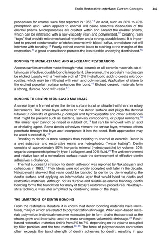 Endo-Restorative Interface: Current Concepts      347



procedures for enamel were first reported in 1955.11 An acid, such as 30% to 40%
phosphoric acid, when applied to enamel will cause selective dissolution of the
enamel prisms. Microporosities are created within and around the enamel prisms,
which can be infiltrated with a low-viscosity resin and polymerized,12 creating resin
‘‘tags’’ that provide micromechanical retention and a strong, durable bond. It is impor-
tant to prevent contamination of etched enamel with blood, saliva, or moisture that will
interfere with bonding.13 Poorly etched enamel leads to staining at the margins of the
restoration.14 A good enamel bond protects the less durable underlying dentin bond.15

BONDING TO METAL-CERAMIC AND ALL-CERAMIC RESTORATIONS

Access cavities are often made through metal-ceramic or all-ceramic materials, so at-
taining an effective, durable bond is important. Like enamel, the porcelain margins can
be etched (usually with a 1-minute etch of 10% hydrofluoric acid) to create micropo-
rosities, which may be infiltrated with resin and polymerized. Application of silane to
the etched porcelain surface enhances the bond.16 Etched ceramic materials form
a strong, durable bond with resin.17

BONDING TO DENTIN: RESIN-BASED MATERIALS

A smear layer is formed when the dentin surface is cut or abraded with hand or rotary
instruments. The smear layer adheres to the dentin surface and plugs the dentinal
tubules; it consists of ground-up collagen and hydroxyapatite and other substances
that might be present such as bacteria, salivary components, or pulpal remnants.18
The smear layer cannot be rinsed or rubbed off,19 but can be removed with an acid
or chelating agent. Some dentin adhesives remove the smear layer, whereas others
penetrate through the layer and incorporate it into the bond. Both approaches may
be used successfully.12
  Bonding to dentin is more complex than bonding to enamel or ceramic. Dentin is
a wet substrate and restorative resins are hydrophobic (‘‘water hating’’). Dentin
consists of approximately 50% inorganic mineral (hydroxyapatite) by volume, 30%
organic components (primarily type 1 collagen), and 20% fluid.20 The wet environment
and relative lack of a mineralized surface made the development of effective dentin
adhesives a challenge.
  The first successful strategy for dentin adhesion was reported by Nakabayashi and
colleagues in 1982.21 Their ideas were not widely accepted until later in the decade.
Nakabayashi showed that resin could be bonded to dentin by demineralizing the
dentin surface and applying an intermediate layer that would bond to dentin and
restorative materials. Although not as durable and reliable as enamel bonding, dentin
bonding forms the foundation for many of today’s restorative procedures. Nakabaya-
shi’s technique was later simplified by combining some of the steps.

THE LIMITATIONS OF DENTIN BONDING

From the restorative literature it is known that dentin bonding materials have limita-
tions, many of which are related to polymerization shrinkage. When resin-based mate-
rials polymerize, individual monomer molecules join to form chains that contract as the
chains grow and intertwine, and the mass undergoes volumetric shrinkage.22 Resin-
based restorative materials shrink from 2% to 7%, depending on the volume occupied
by filler particles and the test method.23–25 The force of polymerization contraction
often exceeds the bond strength of dentin adhesives to dentin, resulting in gap
 