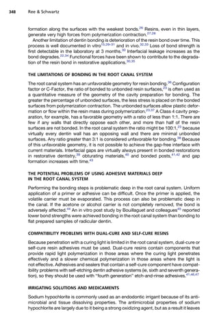 348   Ree  Schwartz



      formation along the surfaces with the weakest bonds.26 Resins, even in thin layers,
      generate very high forces from polymerization contraction.27,28
         Another limitation of dentin bonding is deterioration of the resin bond over time. This
      process is well documented in vitro15,29–31 and in vivo.32,33 Loss of bond strength is
      first detectable in the laboratory at 3 months.30 Interfacial leakage increases as the
      bond degrades.22,34 Functional forces have been shown to contribute to the degrada-
      tion of the resin bond in restorative applications.30,35

      THE LIMITATIONS OF BONDING IN THE ROOT CANAL SYSTEM

      The root canal system has an unfavorable geometry for resin bonding.36 Configuration
      factor or C-Factor, the ratio of bonded to unbonded resin surfaces,23 is often used as
      a quantitative measure of the geometry of the cavity preparation for bonding. The
      greater the percentage of unbonded surfaces, the less stress is placed on the bonded
      surfaces from polymerization contraction. The unbonded surfaces allow plastic defor-
      mation or flow within the resin mass during polymerization.23,37 A Class 4 cavity prep-
      aration, for example, has a favorable geometry with a ratio of less than 1:1. There are
      few if any walls that directly oppose each other, and more than half of the resin
      surfaces are not bonded. In the root canal system the ratio might be 100:1,23 because
      virtually every dentin wall has an opposing wall and there are minimal unbonded
      surfaces. Any ratio greater than 3:1 is considered unfavorable for bonding.38 Because
      of this unfavorable geometry, it is not possible to achieve the gap-free interface with
      current materials. Interfacial gaps are virtually always present in bonded restorations
      in restorative dentistry,39 obturating materials,40 and bonded posts,41,42 and gap
      formation increases with time.43

      THE POTENTIAL PROBLEMS OF USING ADHESIVE MATERIALS DEEP
      IN THE ROOT CANAL SYSTEM

      Performing the bonding steps is problematic deep in the root canal system. Uniform
      application of a primer or adhesive can be difficult. Once the primer is applied, the
      volatile carrier must be evaporated. This process can also be problematic deep in
      the canal. If the acetone or alcohol carrier is not completely removed, the bond is
      adversely affected.44 An in vitro post study by Bouillaguet and colleagues45 reported
      lower bond strengths were achieved bonding in the root canal system than bonding to
      flat prepared samples of radicular dentin.

      COMPATIBILITY PROBLEMS WITH DUAL-CURE AND SELF-CURE RESINS

      Because penetration with a curing light is limited in the root canal system, dual-cure or
      self-cure resin adhesives must be used. Dual-cure resins contain components that
      provide rapid light polymerization in those areas where the curing light penetrates
      effectively and a slower chemical polymerization in those areas where the light is
      not effective. Adhesives and sealers that contain a self-cure component have compat-
      ibility problems with self-etching dentin adhesive systems (ie, sixth and seventh genera-
      tion), so they should be used with ‘‘fourth generation’’ etch-and-rinse adhesives.41,46,47

      IRRIGATING SOLUTIONS AND MEDICAMENTS

      Sodium hypochlorite is commonly used as an endodontic irrigant because of its anti-
      microbial and tissue dissolving properties. The antimicrobial properties of sodium
      hypochlorite are largely due to it being a strong oxidizing agent, but as a result it leaves
 