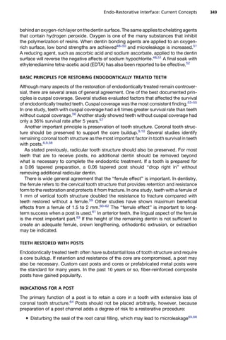 Endo-Restorative Interface: Current Concepts        349



behind an oxygen-rich layer on the dentin surface. The same applies to chelating agents
that contain hydrogen peroxide. Oxygen is one of the many substances that inhibit
the polymerization of resins. When dentin bonding agents are applied to an oxygen-
rich surface, low bond strengths are achieved48–50 and microleakage is increased.51
A reducing agent, such as ascorbic acid and sodium ascorbate, applied to the dentin
surface will reverse the negative affects of sodium hypochlorite.48,51 A final soak with
ethylenediamine tetra-acetic acid (EDTA) has also been reported to be effective.52

BASIC PRINCIPLES FOR RESTORING ENDODONTICALLY TREATED TEETH

Although many aspects of the restoration of endodontically treated remain controver-
sial, there are several areas of general agreement. One of the best documented prin-
ciples is cuspal coverage. Several studies evaluated factors that affected the survival
of endodontically treated teeth. Cuspal coverage was the most consistent finding.53–55
In one study, teeth with cuspal coverage had a 6 times greater survival rate than teeth
without cuspal coverage.56 Another study showed teeth without cuspal coverage had
only a 36% survival rate after 5 years.57
   Another important principle is preservation of tooth structure. Coronal tooth struc-
ture should be preserved to support the core buildup.9,10 Several studies identify
remaining coronal tooth structure as the most important factor in tooth survival in teeth
with posts.8,9,58
   As stated previously, radicular tooth structure should also be preserved. For most
teeth that are to receive posts, no additional dentin should be removed beyond
what is necessary to complete the endodontic treatment. If a tooth is prepared for
a 0.06 tapered preparation, a 0.06 tapered post should ‘‘drop right in’’ without
removing additional radicular dentin.
   There is wide general agreement that the ‘‘ferrule effect’’ is important. In dentistry,
the ferrule refers to the cervical tooth structure that provides retention and resistance
form to the restoration and protects it from fracture. In one study, teeth with a ferrule of
1 mm of vertical tooth structure doubled the resistance to fracture compared with
teeth restored without a ferrule.59 Other studies have shown maximum beneficial
effects from a ferrule of 1.5 to 2 mm.60–62 The ‘‘ferrule effect’’ is important to long-
term success when a post is used.61 In anterior teeth, the lingual aspect of the ferrule
is the most important part.63 If the height of the remaining dentin is not sufficient to
create an adequate ferrule, crown lengthening, orthodontic extrusion, or extraction
may be indicated.

TEETH RESTORED WITH POSTS

Endodontically treated teeth often have substantial loss of tooth structure and require
a core buildup. If retention and resistance of the core are compromised, a post may
also be necessary. Custom cast posts and cores or prefabricated metal posts were
the standard for many years. In the past 10 years or so, fiber-reinforced composite
posts have gained popularity.

INDICATIONS FOR A POST

The primary function of a post is to retain a core in a tooth with extensive loss of
coronal tooth structure.64 Posts should not be placed arbitrarily, however, because
preparation of a post channel adds a degree of risk to a restorative procedure:
    Disturbing the seal of the root canal filling, which may lead to microleakage65,66
 