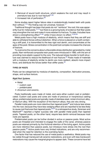 350   Ree  Schwartz


          Removal of sound tooth structure, which weakens the root and may result in
           premature loss due to root fracture67,68
          Increased risk of perforation.69

        Some studies report higher failure rates in endodontically treated teeth with posts
      than without.7,70 The finding was not universal, however.71
        Traditional thought has been that posts do not ‘‘reinforce’’ the root; this was appar-
      ently true for metal posts,72,73 but there is a growing body of evidence that fiber posts
      may strengthen the root and make it more resistant to fracture. To date, 9 studies have
      shown a strengthening effect74–82 while 3 have shown no effect.10,83,84
        Metal posts have a high modulus of elasticity, which means that they are stiff and
      able to withstand forces without distortion. When a force is placed on a tooth contain-
      ing a stiff post, it is transmitted to the less rigid root dentin, and concentrates at the
      apex of the post. Stress concentration in the post/root complex increases the chances
      of fracture.
        To overcome the concerns about unfavorable stress distribution generated by metal
      posts, fiber-reinforced composite resin posts were introduced in 1990, with the aim of
      providing more elastic support to the core. The reduced stress transfer to tooth struc-
      ture was claimed to reduce the likelihood of root fracture.85 Posts made of materials
      with a modulus of elasticity similar to dentin are more resilient, absorb more impact
      force, and distribute the forces better than stiffer posts.36

      TYPES OF POSTS

      Posts can be categorized by modulus of elasticity, composition, fabrication process,
      shape, and surface texture.

      Rigid Post Systems
          Metal
           – custom cast
           – prefabricated
          Zirconium and ceramic.

         Posts traditionally were made of metal, and were either custom cast or prefabri-
      cated. Custom cast posts and cores are made of precious or nonprecious casting
      alloys; prefabricated posts are typically made of stainless steel, nickel chromium alloy,
      or titanium alloy. With the exception of the titanium alloys, they are very strong.
         Parallel metal posts are more retentive than tapered posts86 and induce less stress
      into the root, because they have less wedging effect and are reported to be less likely
      to cause root fractures than tapered posts.59,87 In a retrospective study, Sorensen and
      Martinoff 53 reported a higher success rate with parallel metal posts than tapered
      posts. Tapered posts, on the other hand, require less dentin removal because most
      roots are tapered.
         Prefabricated posts can be further divided in active or passive posts. Most active
      posts are threaded and intended to engage the walls of the canal, whereas passive
      posts are retained primarily by the frictional retention of the luting agent. Active posts
      are more retentive than passive posts, but introduce more stress into the root than
      passive posts.88 Active posts have very limited indications, and are only recommen-
      ded when the need for retention is the overriding factor.
         One factor that has reduced the use of metal posts is aesthetics. Metal posts may
      be visible through translucent all-ceramic restorations, and even with less translucent
      restorations may cause the marginal gingiva to appear dark. These concerns have led
 