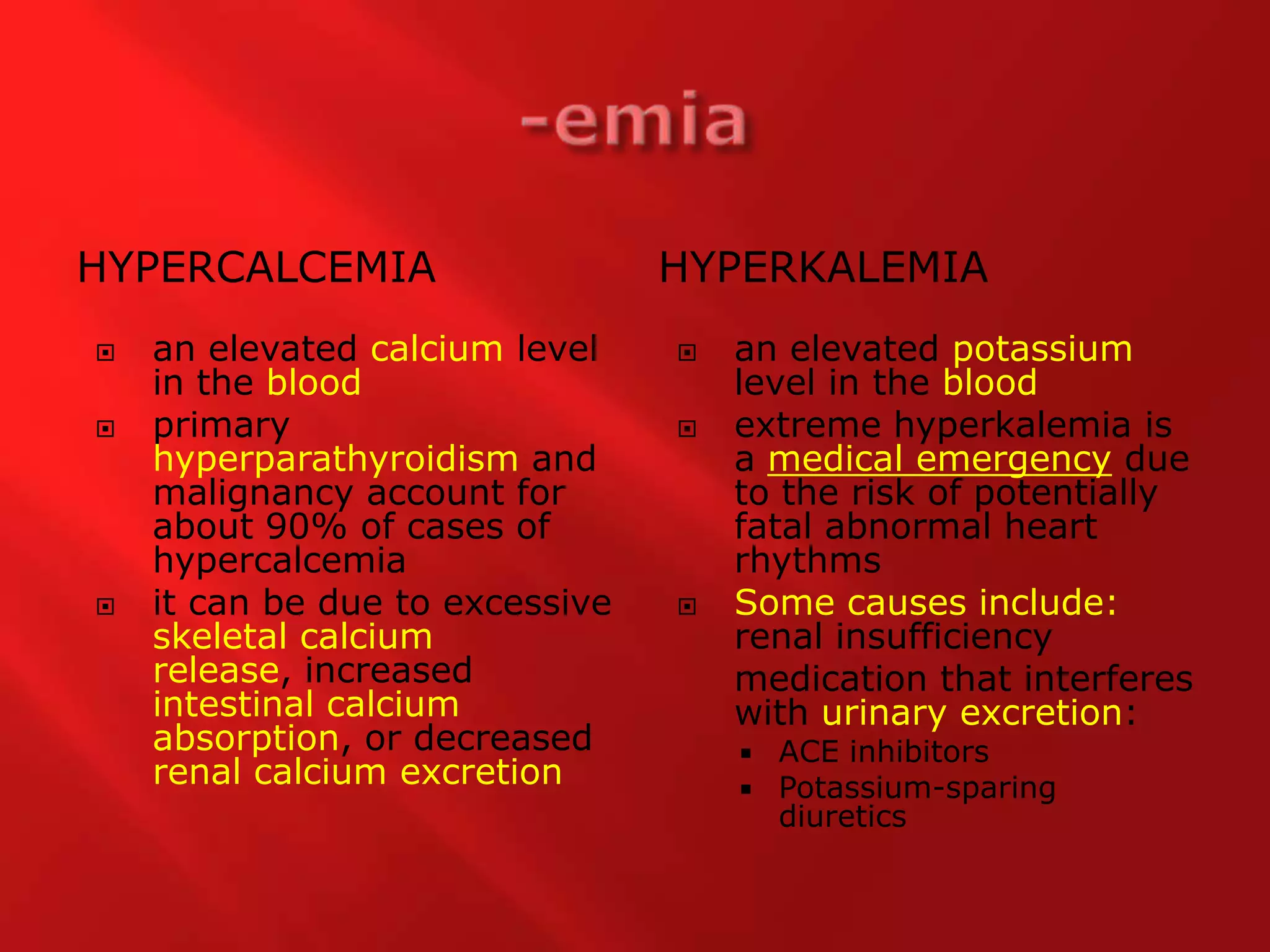 -emiaHypercalcemiahyperkalemiaan elevated calcium level in the bloodprimary hyperparathyroidism and malignancy account for about 90% of cases of hypercalcemiait can be due to excessive skeletal calcium release, increased intestinal calcium absorption, or decreased renal calcium excretionan elevated potassium level in the bloodextreme hyperkalemia is a medical emergency due to the risk of potentially fatal abnormal heart rhythms Some causes include: renal insufficiency	medication that interferes with urinary excretion: ACE inhibitorsPotassium-sparing diuretics