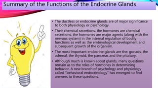 • The ductless or endocrine glands are of major significance
to both physiology or psychology.
• Their chemical secretions, the hormones are chemical
secretions, the hormones are major agents (along with the
nervous system) in the internal regulation of bodily
functions as well as the embryological development and
subsequent growth of the organism.
• The most important endocrine glands are the: gonads, the
adrenal, the thyroid, the pancreas and the pituitary.
• Although much is known about glands, many questions
remain as to the roles of hormones in determining
behavior. A new branch of psychology and physiology
called “behavioral endocrinology” has emerged to find
answers to these questions.
Summary of the Functions of the Endocrine Glands
 