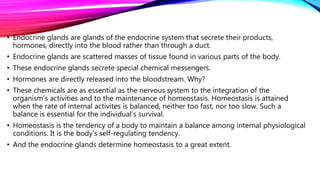 • Endocrine glands are glands of the endocrine system that secrete their products,
hormones, directly into the blood rather than through a duct.
• Endocrine glands are scattered masses of tissue found in various parts of the body.
• These endocrine glands secrete special chemical messengers.
• Hormones are directly released into the bloodstream. Why?
• These chemicals are as essential as the nervous system to the integration of the
organism’s activities and to the maintenance of homeostasis. Homeostasis is attained
when the rate of internal activites is balanced, neither too fast, nor too slow. Such a
balance is essential for the individual’s survival.
• Homeostasis is the tendency of a body to maintain a balance among internal physiological
conditions. It is the body’s self-regulating tendency.
• And the endocrine glands determine homeostasis to a great extent.
 
