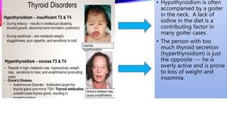 • Hypothyroidism is often
accompanied by a goiter
in the neck. A lack of
iodine in the diet is a
contributing factor in
many goiter cases.
• The person with too
much thyroid secretion
(hyperthyroidism) is just
the opposite --- he is
overly active and is prone
to loss of weight and
insomnia.
 
