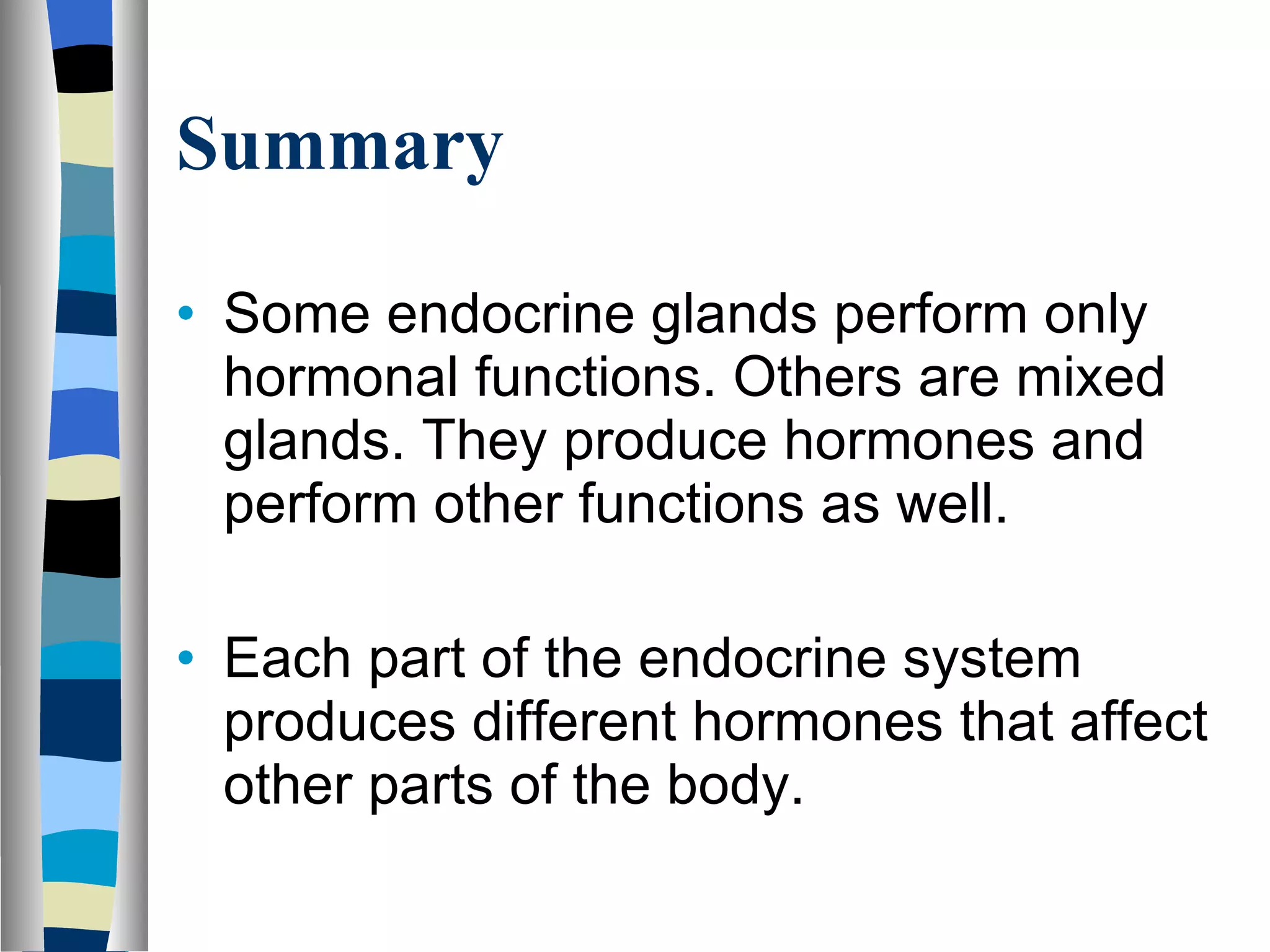 Summary Some endocrine glands perform only hormonal functions. Others are mixed glands. They produce hormones and perform other functions as well. Each part of the endocrine system produces different hormones that affect other parts of the body. 