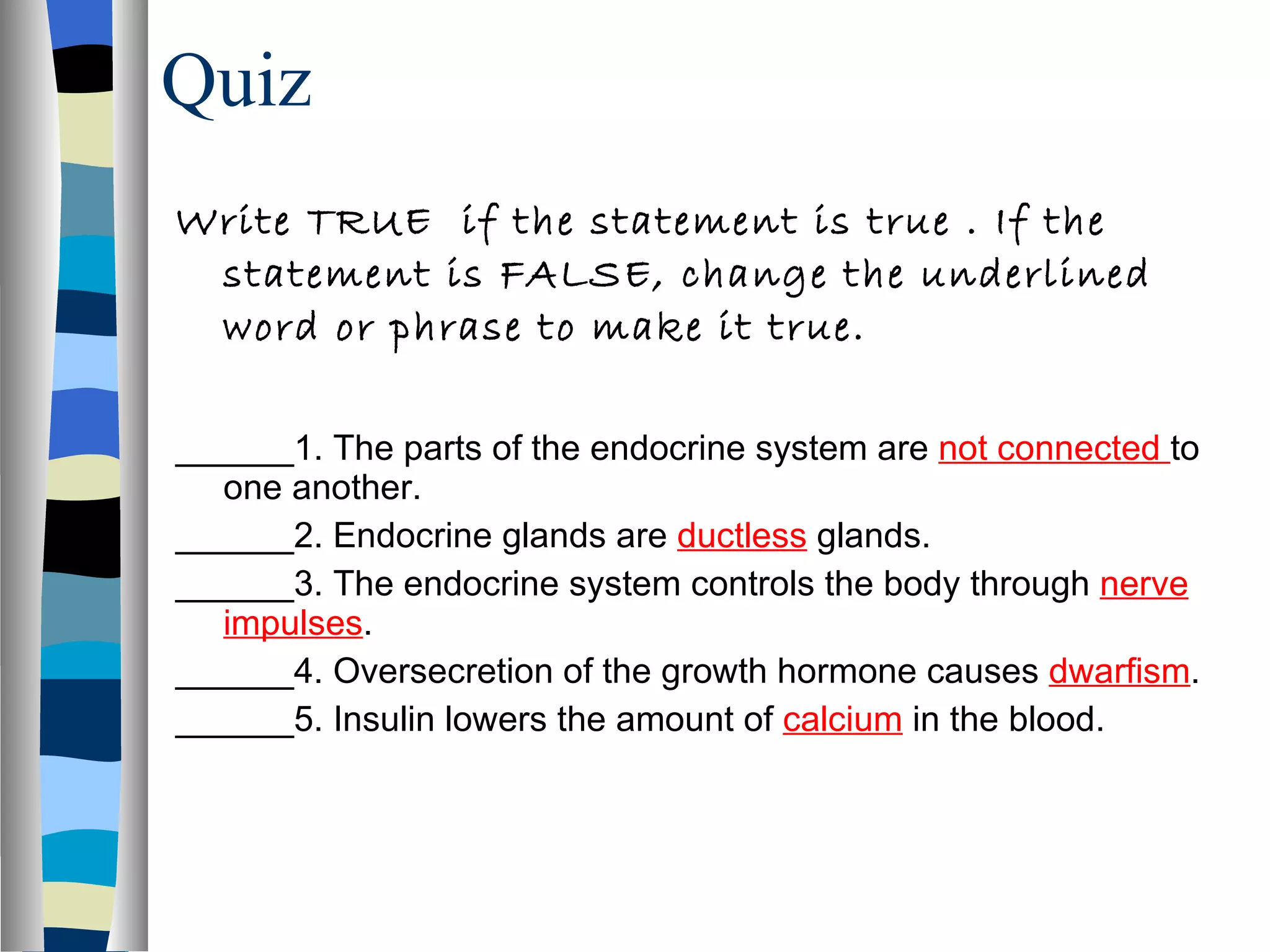 Quiz Write TRUE  if the statement is true . If the statement is FALSE, change the underlined word or phrase to make it true. ______1. The parts of the endocrine system are  not connected  to one another. ______2. Endocrine glands are  ductless   glands. ______3. The endocrine system controls the body through  nerve impulses . ______4. Oversecretion of the growth hormone causes  dwarfism . ______5. Insulin lowers the amount of  calcium   in the blood. 