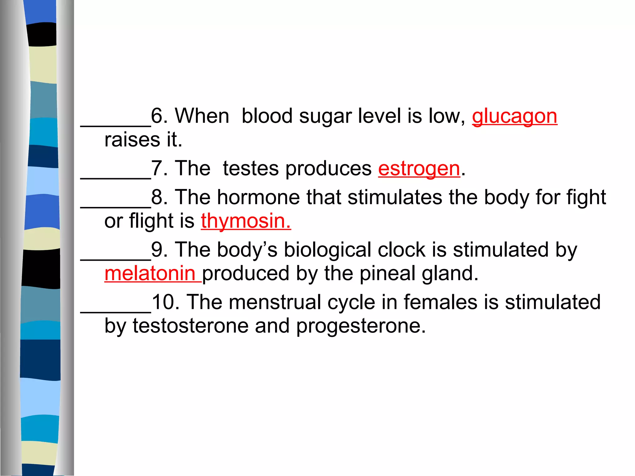 ______6. When  blood sugar level is low,  glucagon  raises it.  ______7. The  testes produces  estrogen . ______8. The hormone that stimulates the body for fight or flight is  thymosin. ______9. The body’s biological clock is stimulated by  melatonin  produced by the pineal gland. ______10. The menstrual cycle in females is stimulated by testosterone and progesterone.  