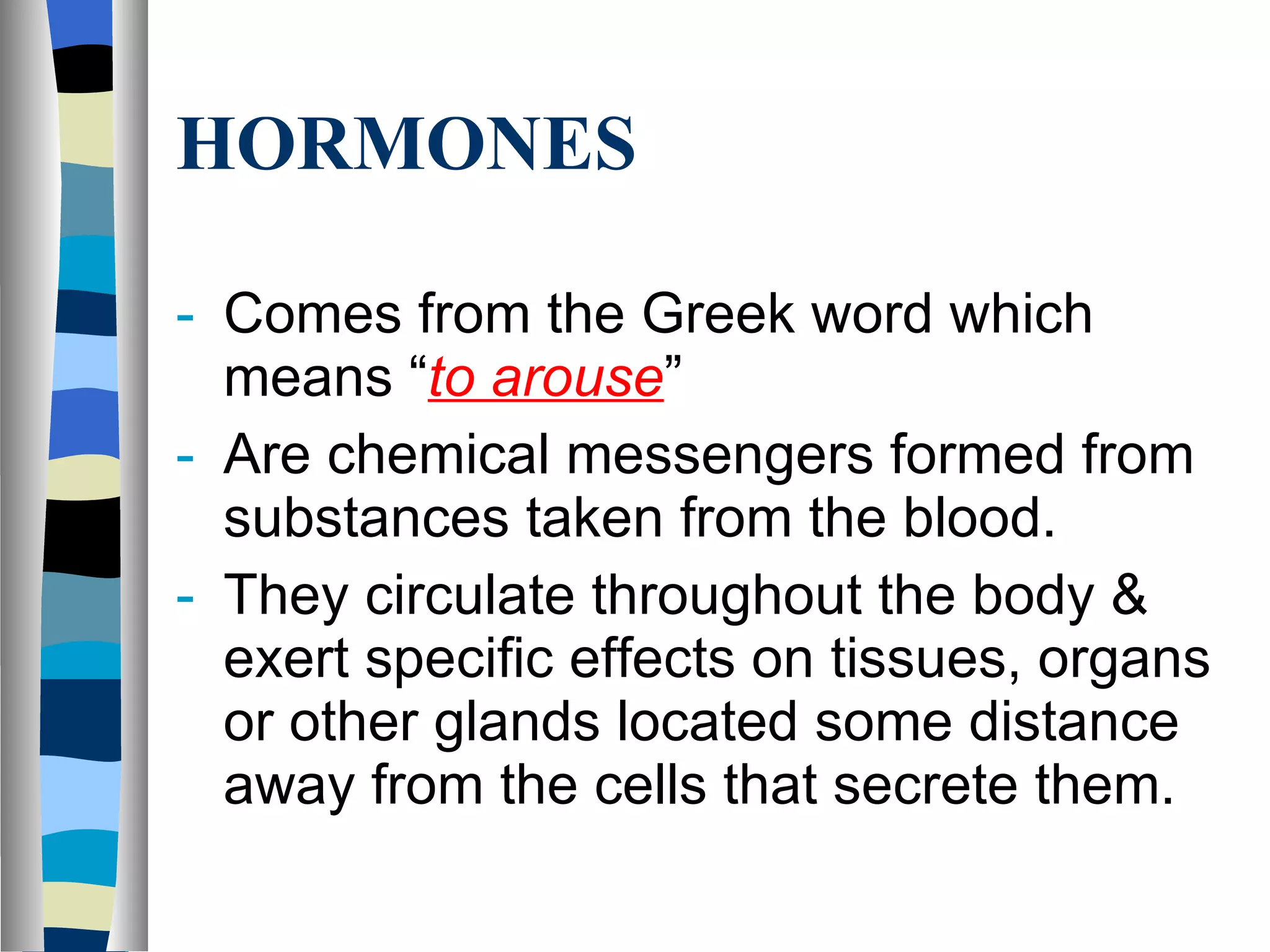 HORMONES Comes from the Greek word which means “ to arouse ” Are chemical messengers formed from substances taken from the blood. They circulate throughout the body & exert specific effects on tissues, organs or other glands located some distance away from the cells that secrete them. 
