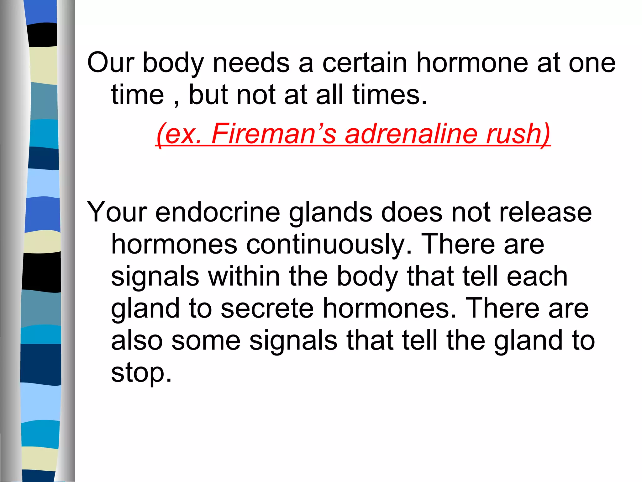 Our body needs a certain hormone at one time , but not at all times.  (ex. Fireman’s adrenaline rush) Your endocrine glands does not release hormones continuously. There are signals within the body that tell each gland to secrete hormones. There are also some signals that tell the gland to stop. 