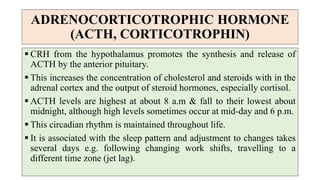 ADRENOCORTICOTROPHIC HORMONE
(ACTH, CORTICOTROPHIN)
 CRH from the hypothalamus promotes the synthesis and release of
ACTH by the anterior pituitary.
 This increases the concentration of cholesterol and steroids with in the
adrenal cortex and the output of steroid hormones, especially cortisol.
 ACTH levels are highest at about 8 a.m & fall to their lowest about
midnight, although high levels sometimes occur at mid-day and 6 p.m.
 This circadian rhythm is maintained throughout life.
 It is associated with the sleep pattern and adjustment to changes takes
several days e.g. following changing work shifts, travelling to a
different time zone (jet lag).
 