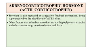 ADRENOCORTICOTROPHIC HORMONE
(ACTH, CORTICOTROPHIN)
 Secretion is also regulated by a negative feedback mechanism, being
suppressed when the blood level of ACTH rises.
 Other factors that stimulate secretion include hypoglycemia, exercise
and other stressors e.g. emotional states and fever.
 