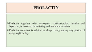 PROLACTIN
Prolactin together with estrogens, corticosteroids, insulin and
thyroxine, is involved in initiating and maintain lactation.
Prolactin secretion is related to sleep, rising during any period of
sleep, night or day.
 