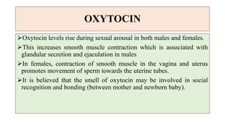 OXYTOCIN
Oxytocin levels rise during sexual arousal in both males and females.
This increases smooth muscle contraction which is associated with
glandular secretion and ejaculation in males
In females, contraction of smooth muscle in the vagina and uterus
promotes movement of sperm towards the uterine tubes.
It is believed that the smell of oxytocin may be involved in social
recognition and bonding (between mother and newborn baby).
 