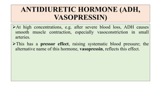 ANTIDIURETIC HORMONE (ADH,
VASOPRESSIN)
At high concentrations, e.g. after severe blood loss, ADH causes
smooth muscle contraction, especially vasoconstriction in small
arteries.
This has a pressor effect, raising systematic blood pressure; the
alternative name of this hormone, vasopressin, reflects this effect.
 