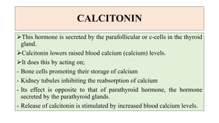 CALCITONIN
This hormone is secreted by the parafollicular or c-cells in the thyroid
gland.
Calcitonin lowers raised blood calcium (calcium) levels.
It does this by acting on;
- Bone cells promoting their storage of calcium
- Kidney tubules inhibiting the reabsorption of calcium
- Its effect is opposite to that of parathyroid hormone, the hormone
secreted by the parathyroid glands.
- Release of calcitonin is stimulated by increased blood calcium levels.
 