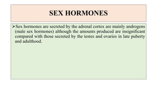 SEX HORMONES
Sex hormones are secreted by the adrenal cortex are mainly androgens
(male sex hormones) although the amounts produced are insignificant
compared with those secreted by the testes and ovaries in late puberty
and adulthood.
 