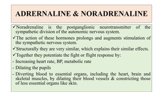 ADRERNALINE & NORADRENALINE
Noradrenaline is the postganglionic neurotransmitter of the
sympathetic division of the autonomic nervous system.
The action of these hormones prolongs and augments stimulation of
the sympathetic nervous system.
Structurally they are very similar, which explains their similar effects.
Together they potentiate the fight or flight response by:
- Increasing heart rate, BP, metabolic rate
- Dilating the pupils
- Diverting blood to essential organs, including the heart, brain and
skeletal muscles, by dilating their blood vessels & constricting those
of less essential organs like skin.
 