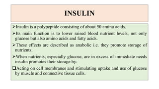 INSULIN
Insulin is a polypeptide consisting of about 50 amino acids.
Its main function is to lower raised blood nutrient levels, not only
glucose but also amino acids and fatty acids.
These effects are described as anabolic i.e. they promote storage of
nutrients.
When nutrients, especially glucose, are in excess of immediate needs
insulin promotes their storage by:
Acting on cell membranes and stimulating uptake and use of glucose
by muscle and connective tissue cells.
 