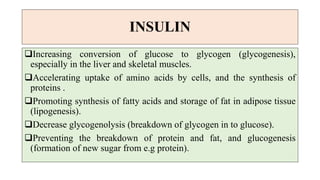 INSULIN
Increasing conversion of glucose to glycogen (glycogenesis),
especially in the liver and skeletal muscles.
Accelerating uptake of amino acids by cells, and the synthesis of
proteins .
Promoting synthesis of fatty acids and storage of fat in adipose tissue
(lipogenesis).
Decrease glycogenolysis (breakdown of glycogen in to glucose).
Preventing the breakdown of protein and fat, and glucogenesis
(formation of new sugar from e.g protein).
 