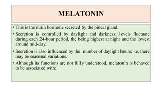 MELATONIN
• This is the main hormone secreted by the pineal gland.
• Secretion is controlled by daylight and darkness; levels fluctuate
during each 24-hour period, the being highest at night and the lowest
around mid-day.
• Secretion is also influenced by the number of daylight hours; i.e. there
may be seasonal variations.
• Although its functions are not fully understood, melatonin is behaved
to be associated with:
 