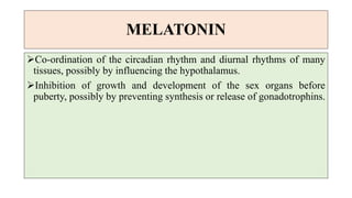 MELATONIN
Co-ordination of the circadian rhythm and diurnal rhythms of many
tissues, possibly by influencing the hypothalamus.
Inhibition of growth and development of the sex organs before
puberty, possibly by preventing synthesis or release of gonadotrophins.
 