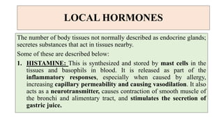 LOCAL HORMONES
The number of body tissues not normally described as endocrine glands;
secretes substances that act in tissues nearby.
Some of these are described below:
1. HISTAMINE: This is synthesized and stored by mast cells in the
tissues and basophils in blood. It is released as part of the
inflammatory responses, especially when caused by allergy,
increasing capillary permeability and causing vasodilation. It also
acts as a neurotransmitter, causes contraction of smooth muscle of
the bronchi and alimentary tract, and stimulates the secretion of
gastric juice.
 